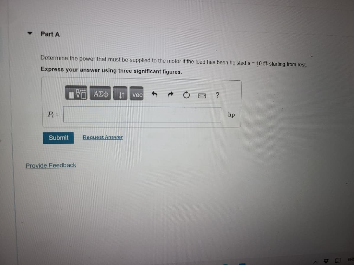 Part A
Determine the power that must be supplied to the motor if the load has been hoisted s = 10 ft starting from rest.
Express your answer using three significant figures.
ΟΙ ΑΣΦ ↑ vec
P₁ =
Submit
Provide Feedback
Request Answer
?
hp
to
CA
ENC