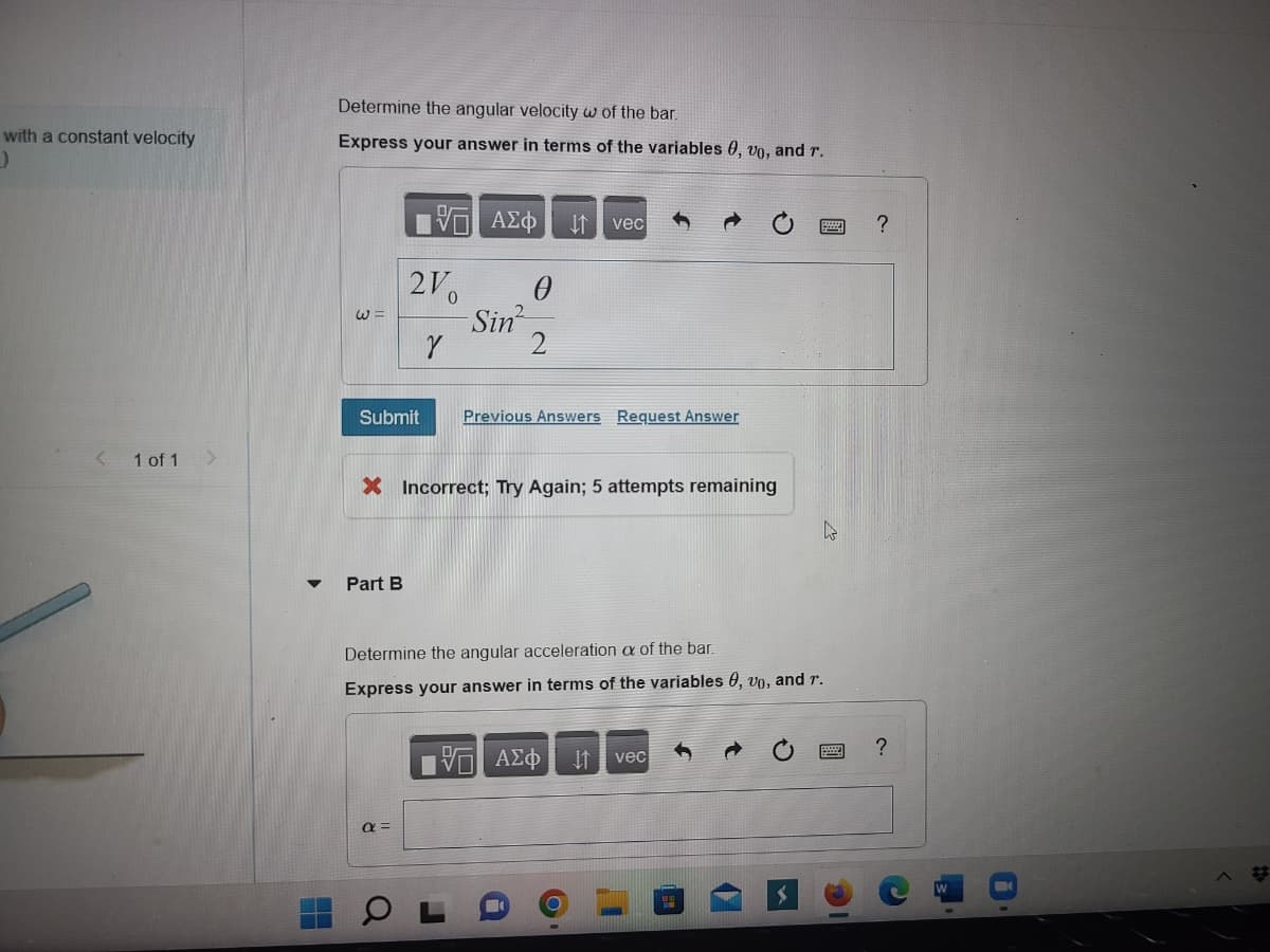 with a constant velocity
)
1 of 1
Determine the angular velocity w of the bar.
Express your answer in terms of the variables 0, vo, and r.
W
IVE ΑΣΦ ↓↑ vec
210
Y
Submit Previous Answers Request Answer
Part B
0
Sin²
X Incorrect; Try Again; 5 attempts remaining
α =
Determine the angular acceleration of the bar.
Express your answer in terms of the variables 0, vo, and r.
VD ΑΣΦ
↓↑
k
vec
?
?
B
#