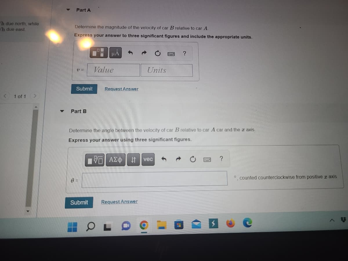 ## Part A

Determine the magnitude of the velocity of car **B** relative to car **A**.

**Express your answer to three significant figures and include the appropriate units.**

```
v = [             ] [           ]
```

[ *Submit* ] [ *Request Answer* ]

## Part B

Determine the angle between the velocity of car **B** relative to car **A**, and the **x** axis.

**Express your answer using three significant figures.**

```
θ = [             ] °, counted counterclockwise from positive **x** axis
```

[ *Submit* ] [ *Request Answer* ]

---

This content guides students through calculating relative velocities and angles between moving objects, emphasizing precise measurement and unit inclusion. The interactive fields allow for submitting answers and requesting additional information or hints.