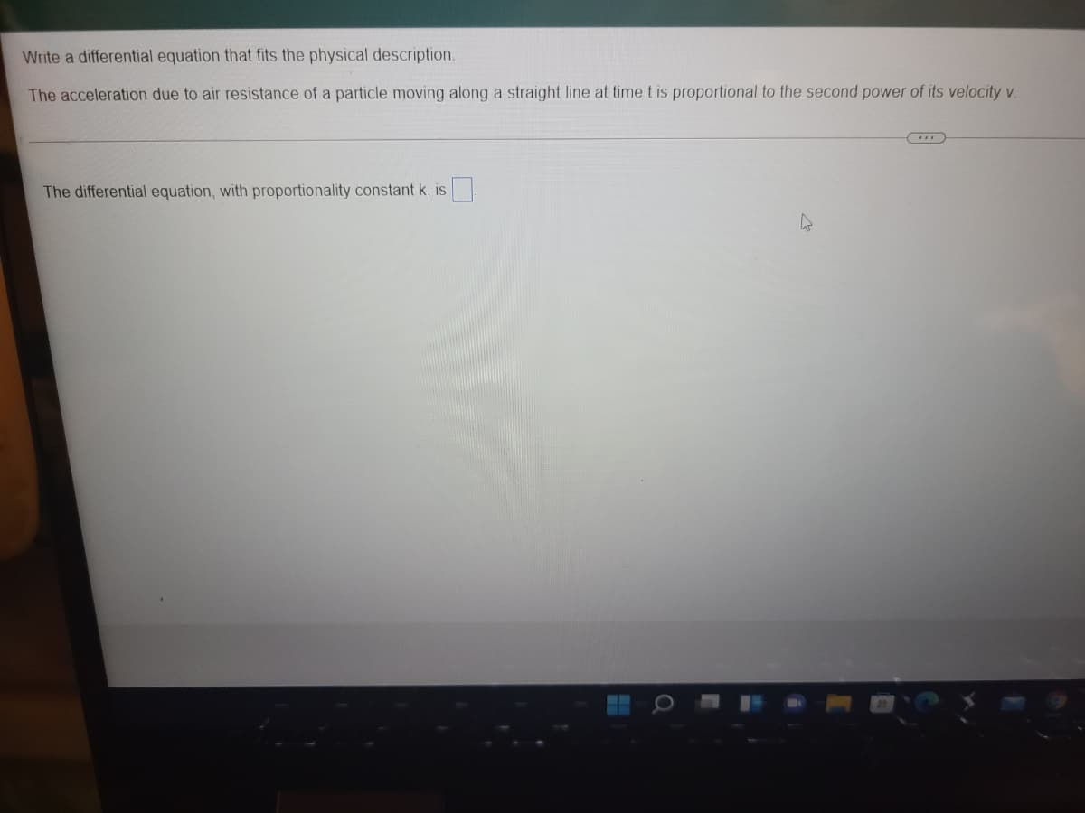 Write a differential equation that fits the physical description.
The acceleration due to air resistance of a particle moving along a straight line at time t is proportional to the second power of its velocity v.
The differential equation, with proportionality constant k, is
