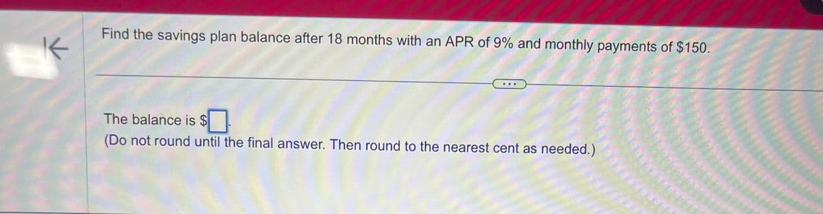 K
Find the savings plan balance after 18 months with an APR of 9% and monthly payments of $150.
The balance is $
(Do not round until the final answer. Then round to the nearest cent as needed.)