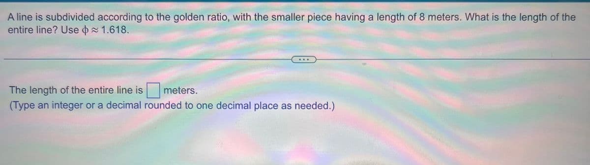 A line is subdivided according to the golden ratio, with the smaller piece having a length of 8 meters. What is the length of the
entire line? Use ≈ 1.618.
The length of the entire line is meters.
(Type an integer or a decimal rounded to one decimal place as needed.)