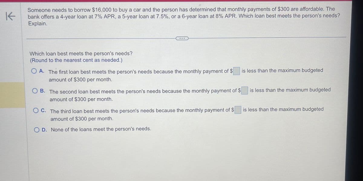 K
Which loan best meets the person's needs?
(Round to the nearest cent as needed.)
Someone needs to borrow $16,000 to buy a car and the person has determined that monthly payments of $300 are affordable. The
bank offers a 4-year loan at 7% APR, a 5-year loan at 7.5%, or a 6-year loan at 8% APR. Which loan best meets the person's needs?
Explain.
...
OA. The first loan best meets the person's needs because the monthly payment of $
amount of $300 per month.
B. The second loan best meets the person's needs because the monthly payment of $
amount of $300 per month.
KOMENTAR
OC. The third loan best meets the person's needs because the monthly payment of $
amount of $300 per month.
D. None of the loans meet the person's needs.
ch
is less than the maximum budgeted
is less than the maximum budgeted
is less than the maximum budgeted