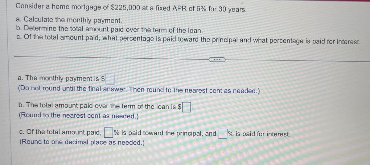 Consider a home mortgage of $225,000 at a fixed APR of 6% for 30 years.
a. Calculate the monthly payment.
b. Determine the total amount paid over the term of the loan.
c. Of the total amount paid, what percentage is paid toward the principal and what percentage is paid for interest.
a. The monthly payment is $
(Do not round until the final answer. Then round to the nearest cent as needed.)
b. The total amount paid over the term of the loan is $
(Round to the nearest cent as needed.)
c. Of the total amount paid,% is paid toward the principal, and % is paid for interest.
(Round to one decimal place as needed.)