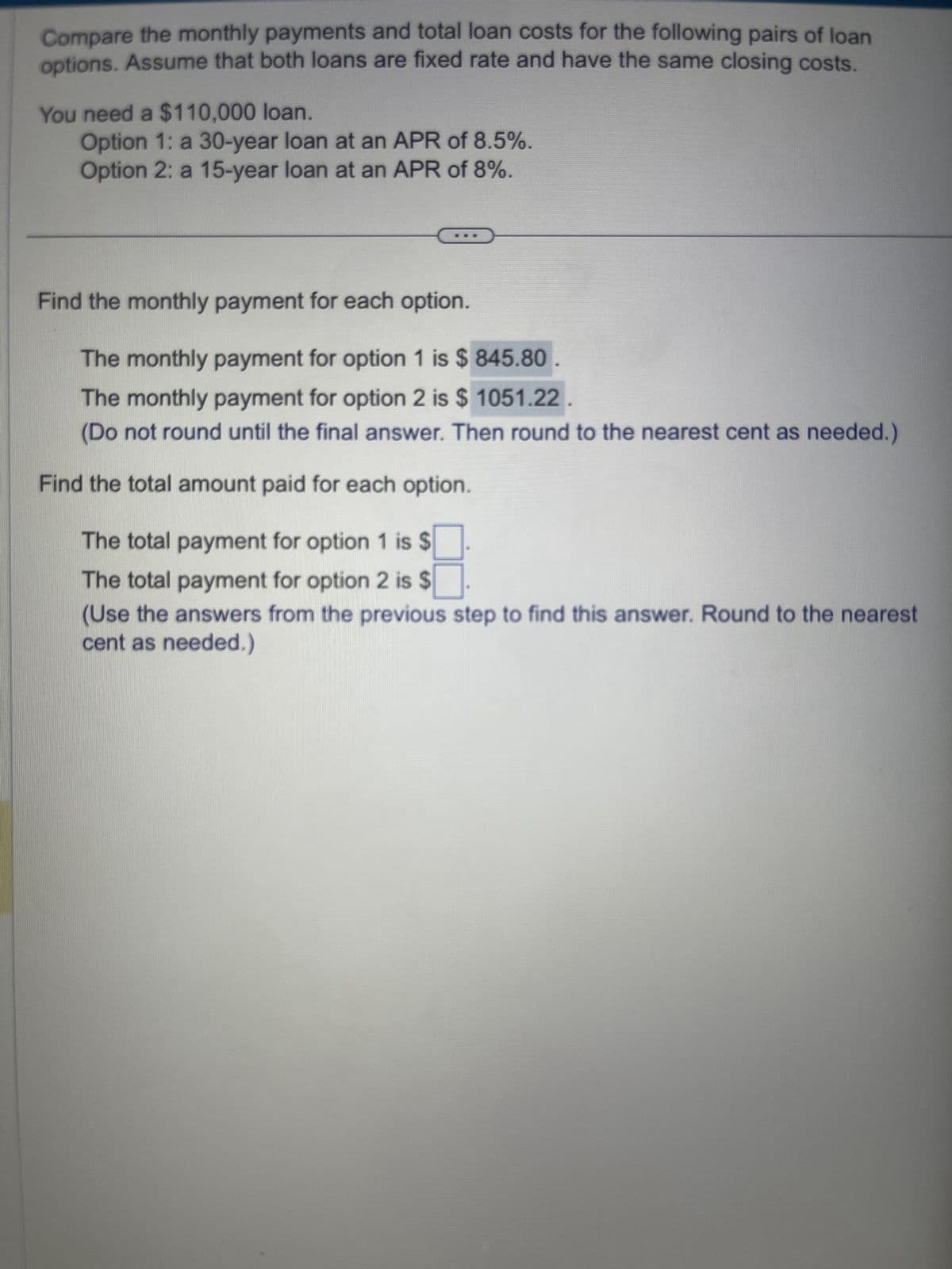 Compare the monthly payments and total loan costs for the following pairs of loan
options. Assume that both loans are fixed rate and have the same closing costs.
You need a $110,000 loan.
Option 1: a 30-year loan at an APR of 8.5%.
Option 2: a 15-year loan at an APR of 8%.
Find the monthly payment for each option.
The monthly payment for option 1 is $ 845.80
The monthly payment for option 2 is $ 1051.22
(Do not round until the final answer. Then round to the nearest cent as needed.)
Find the total amount paid for each option.
The total payment for option 1 is $
The total payment for option 2 is $
(Use the answers from the previous step to find this answer. Round to the nearest
cent as needed.)