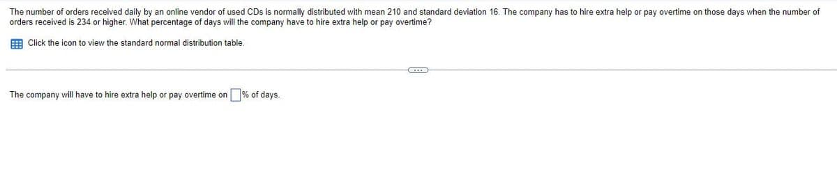 The number of orders received daily by an online vendor of used CDs is normally distributed with mean 210 and standard deviation 16. The company has to hire extra help or pay overtime on those days when the number of
orders received is 234 or higher. What percentage of days will the company have to hire extra help or pay overtime?
E Click the icon to view the standard normal distribution table.
The company will have to hire extra help or pay overtime on % of days.
