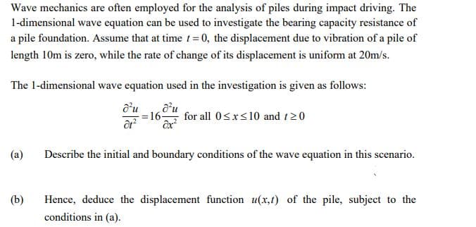 Wave mechanics are often employed for the analysis of piles during impact driving. The
1-dimensional wave equation can be used to investigate the bearing capacity resistance of
a pile foundation. Assume that at time t= 0, the displacement due to vibration of a pile of
length 10m is zero, while the rate of change of its displacement is uniform at 20m/s.
The 1-dimensional wave equation used in the investigation is given as follows:
d'u
=16-
for all 0<x<10 and t20
(a)
Describe the initial and boundary conditions of the wave equation in this scenario.
(b)
Hence, deduce the displacement function u(x,t) of the pile, subject to the
conditions in (a).
