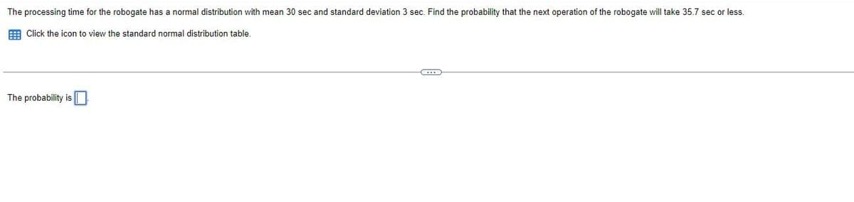 The processing time for the robogate has a normal distribution with mean 30 sec and standard deviation 3 sec. Find the probability that the next operation of the robogate will take 35.7 sec or less.
E Click the icon to view the standard normal distribution table.
The probability is
