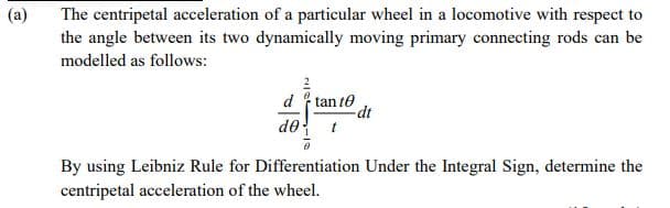 (a)
The centripetal acceleration of a particular wheel in a locomotive with respect to
the angle between its two dynamically moving primary connecting rods can be
modelled as follows:
d tan to
do
dt
By using Leibniz Rule for Differentiation Under the Integral Sign, determine the
centripetal acceleration of the wheel.
2/0 -
