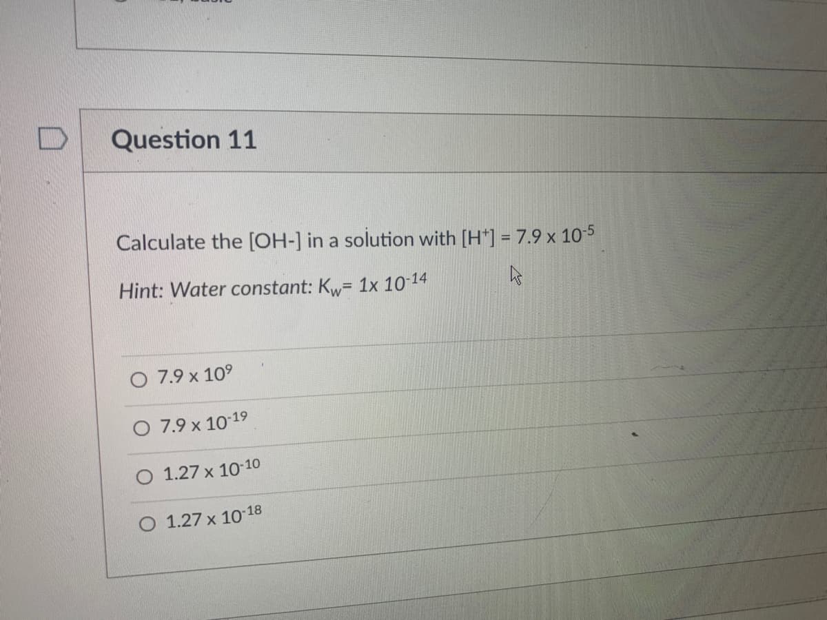 Question 11
Calculate the [OH-] in a solution with [H*] = 7.9 x 10-5
Hint: Water constant: Kw= 1x 10-14
O 7.9 x 10°
7.9 x 10 19
1.27 x 10 10
O 1.27 x 10 18
