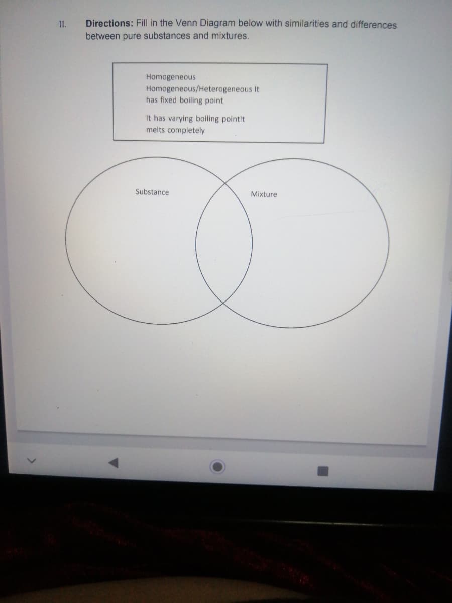 I.
Directions: Fill in the Venn Diagram below with similarities and differences
between pure substances and mixtures.
Homogeneous
Homogeneous/Heterogeneous It
has fixed boiling point
It has varying boiling pointit
melts completely
Substance
Mixture
