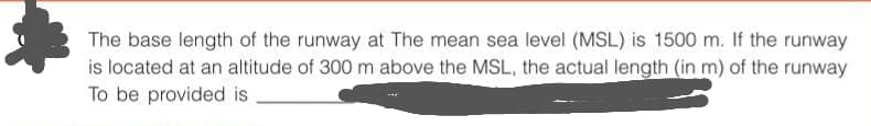 The base length of the runway at The mean sea level (MSL) is 1500 m. If the runway
is located at an altitude of 300 m above the MSL, the actual length (in m) of the runway
To be provided is
