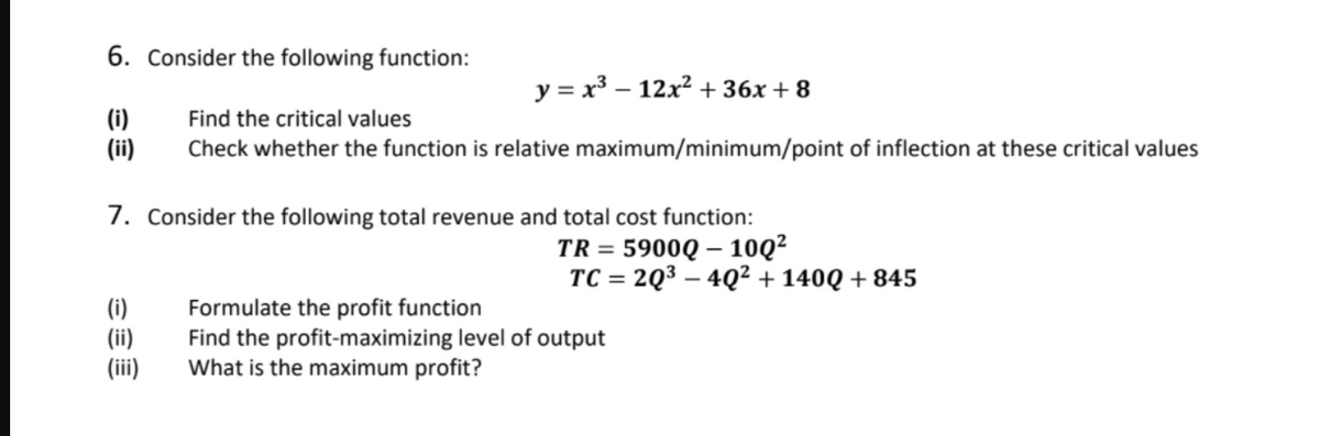6. Consider the following function:
y = x³ – 12x2 + 36x + 8
(i)
(ii)
Find the critical values
Check whether the function is relative maximum/minimum/point of inflection at these critical values
7. Consider the following total revenue and total cost function:
TR = 5900Q – 10Q²
TC = 2Q3 – 4Q² + 140Q + 845
(i)
(ii)
(ii)
Formulate the profit function
Find the profit-maximizing level of output
What is the maximum profit?
