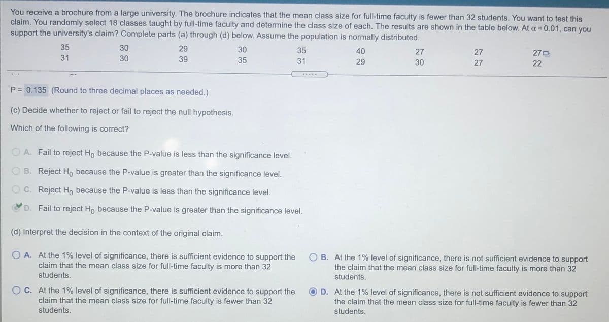 You receive a brochure from a large university. The brochure indicates that the mean class size for full-time faculty is fewer than 32 students. You want to test this
claim. You randomly select 18 classes taught by full-time faculty and determine the class size of each. The results are shown in the table below. At a = 0.01, can you
support the university's claim? Complete parts (a) through (d) below. Assume the population is normally distributed.
35
30
29
30
35
40
27
27
270
31
30
39
35
31
29
30
27
22
.....
P = 0.135 (Round to three decimal places as needed.)
(c) Decide whether to reject or fail to reject the null hypothesis.
Which of the following is correct?
O A. Fail to reject Ho because the P-value is less than the significance level.
O B. Reject Ho because the P-value is greater than the significance level.
O C. Reject Ho because the P-value is less than the significance level.
D. Fail to reject Ho because the P-value is greater than the significance level.
(d) Interpret the decision in the context of the original claim.
O A. At the 1% level of significance, there is sufficient evidence to support the
claim that the mean class size for full-time faculty is more than 32
students.
O B. At the 1% level of significance, there is not sufficient evidence to support
the claim that the mean class size for full-time faculty is more than 32
students.
O C. At the 1% level of significance, there is sufficient evidence to support the
claim that the mean class size for full-time faculty is fewer than 32
students.
D. At the 1% level of significance, there is not sufficient evidence to support
the claim that the mean class size for full-time faculty is fewer than 32
students.
