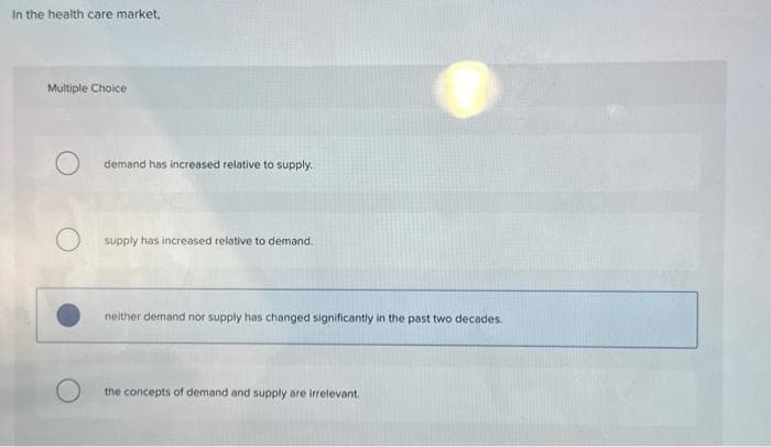 In the health care market,
Multiple Choice
demand has increased relative to supply.
supply has increased relative to demand.
neither demand nor supply has changed significantly in the past two decades.
the concepts of demand and supply are irrelevant.