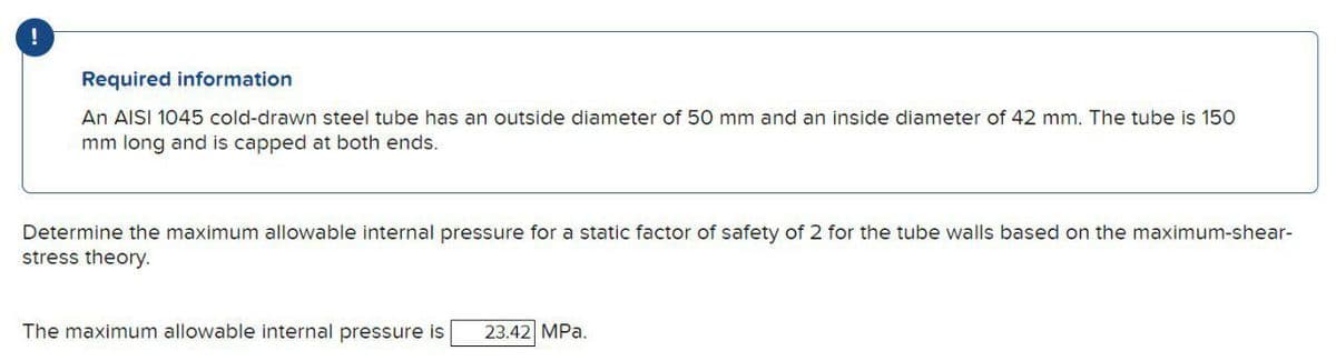 Required information
An AISI 1045 cold-drawn steel tube has an outside diameter of 50 mm and an inside diameter of 42 mm. The tube is 150
mm long and is capped at both ends.
Determine the maximum allowable internal pressure for a static factor of safety of 2 for the tube walls based on the maximum-shear-
stress theory.
The maximum allowable internal pressure is
23.42 MPa.
