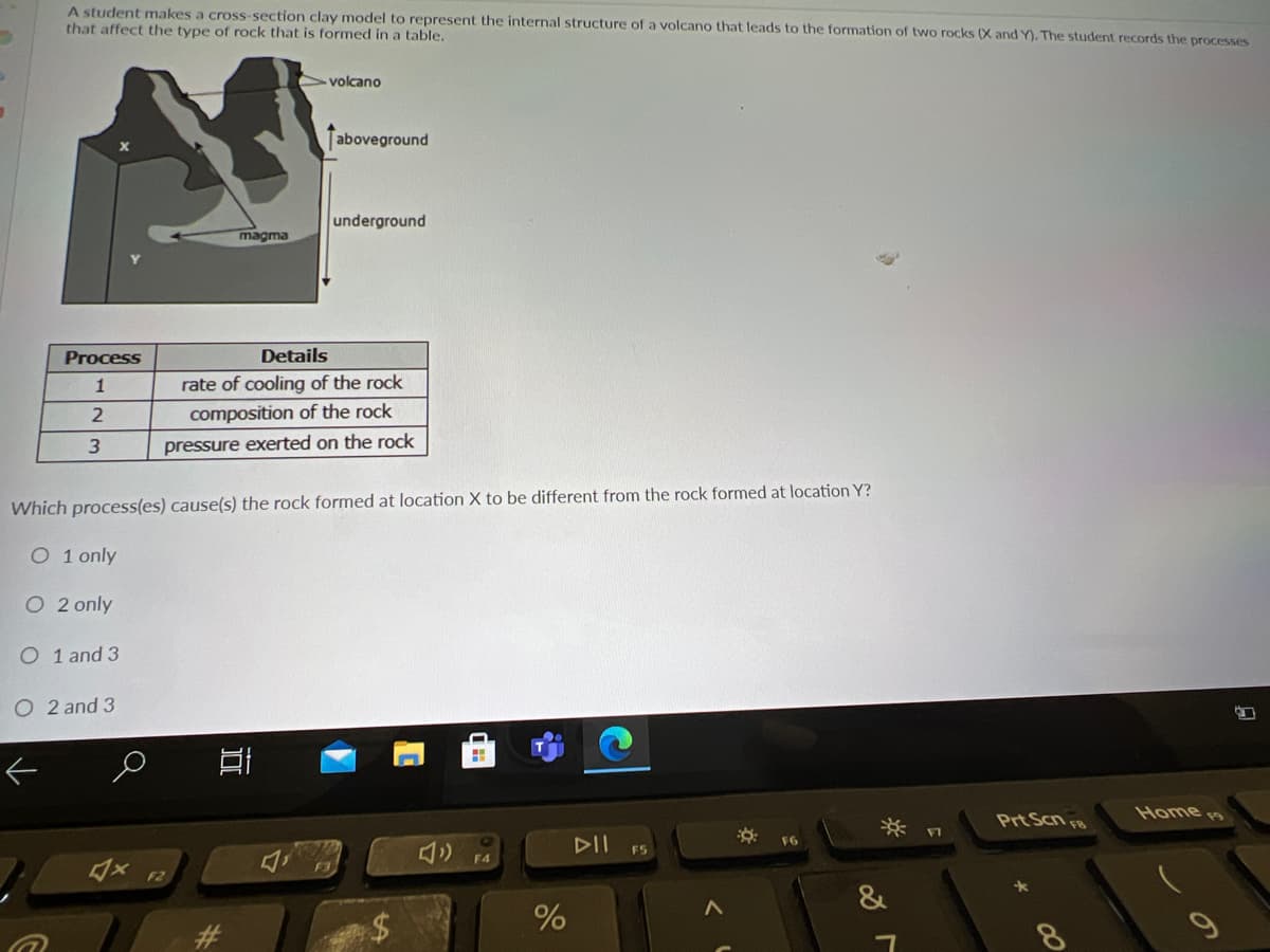 A student makes a cross-section clay model to represent the internal structure of a volcano that leads to the formation of two rocks (X and Y). The student records the processes
that affect the type of rock that is formed in a table,
volcano
aboveground
underground
magma
Process
Details
1
rate of cooling of the rock
composition of the rock
pressure exerted on the rock
Which process(es) cause(s) the rock formed at location X to be different from the rock formed at location Y?
O 1 only
O 2 only
O 1 and 3
O 2 and 3
Prt Scn FB
Home
DII
F6
F5
F4
F2
&
23
8.
%24
