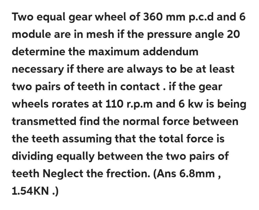 Two equal gear wheel of 360 mm p.c.d and 6
module are in mesh if the pressure angle 20
determine the maximum addendum
necessary if there are always to be at least
two pairs of teeth in contact . if the gear
wheels rorates at 110 r.p.m and 6 kw is being
transmetted find the normal force between
the teeth assuming that the total force is
dividing equally between the two pairs of
teeth Neglect the frection. (Ans 6.8mm ,
1.54KN .)
