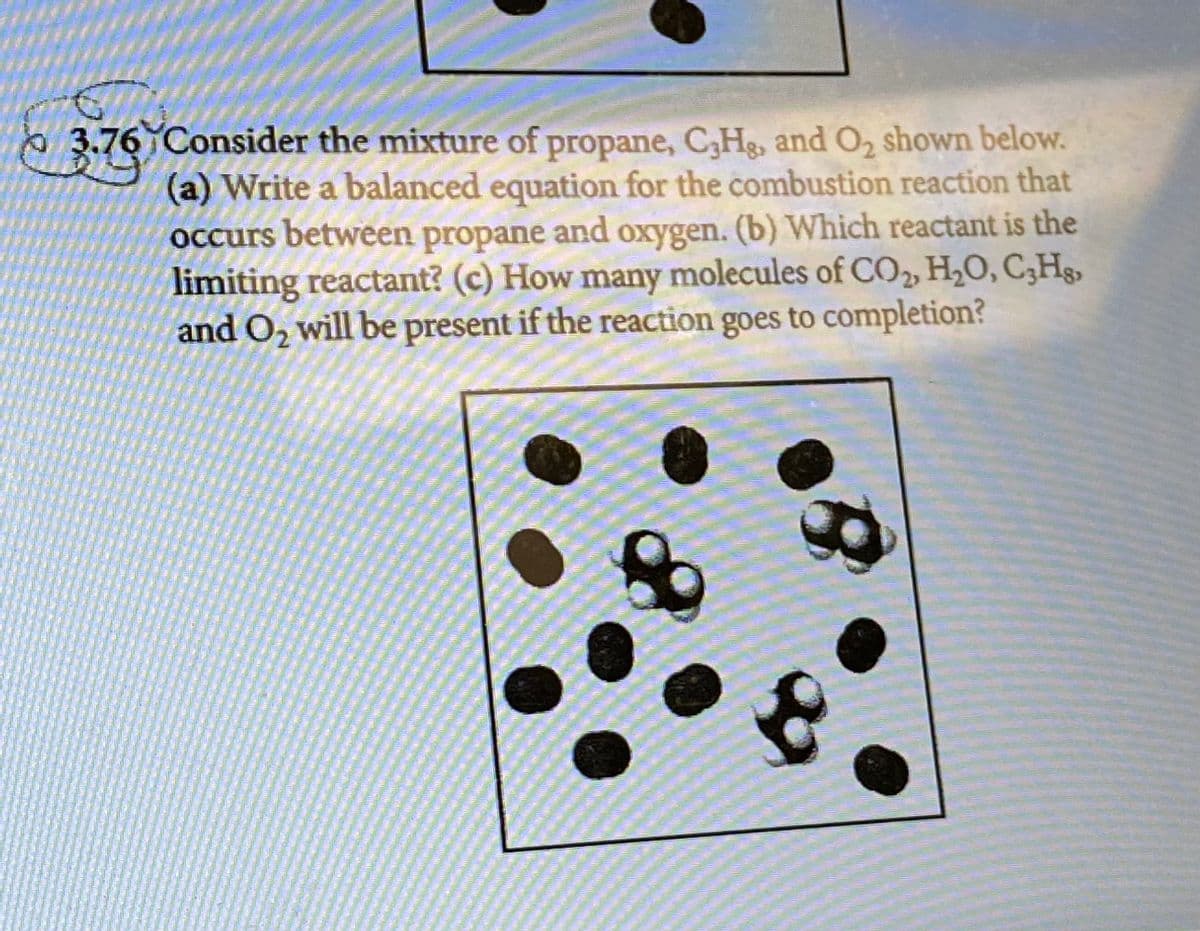 0 3.76 Consider the mixture of propane, C,Hg, and O2 shown below.
(a) Write a balanced equation for the combustion reaction that
Occurs between propane and oxygen. (b) Which reactant is the
limiting reactant? (c) How many molecules of CO, H2O, C;Hs,
and O, will be present if the reaction goes to completion?
