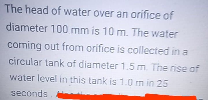 The head of water over an orifice of
diameter 100 mm is 10 m. The water
coming out from orifice is collected in a
circular tank of diameter 1.5 m. The rise of
water level in this tank is 1.0 m in 25
seconds
