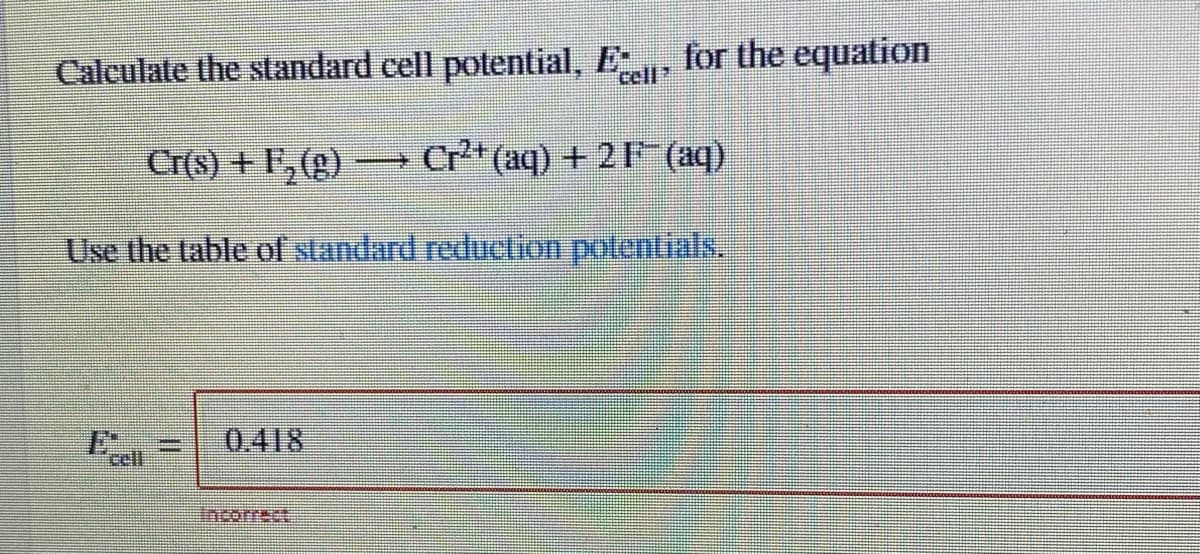 Calculate the standard cell potential, E, for the equation
cell
Cr(s) + F,(g)
Cr*(aq) + 21 (aq)
Use the table of standard reduclion polentials
0.418
cell
Incorrect
