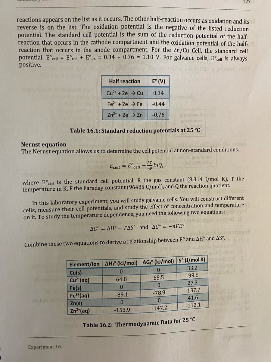 reactions appears on the list as it occurs. The other half-reaction occurs as oxidation and its
reverse is on the list. The oxidation potential is the negative of the listed reduction
potential. The standard cell potential is the sum of the reduction potential of the half-
reaction that occurs in the cathode compartment and the oxidation potential of the half-
reaction that occurs in the anode compartment. For the Zn/Cu Cell, the standard cell
potential, E°cell = E°red + E°ox = 0.34 + 0.76 = 1.10 V. For galvanic cells, E°cell is always
positive.
galvantc cell
Half reaction
E° (V)
Cu2+ + 2e → Cu
0.34
Fe2+ + 2e → Fe
-0.44
Zn2+ + 2e → Zn
-0.76
Table 16.1: Standard reduction potentials at 25 °C
Nernst equation
The Nernst equation allows us to determine the cell potential at non-standard conditions.
lues
RT
Ecell = E°cell -InQ,
where E°cell is the standard cell potential,
the gas constant (8.314 J/mol K), T the
temperature in K, F the Faraday constant (96485 C/mol), and Q the reaction quotient.
the iron and coper
In this laboratory experiment, you will study galvanic cells. You will construct different
cells, measure their cell potentials, and study the effect of concentration and temperature
on it. To study the temperature dependence, you need the following two equations:
AG° = AH° – TAS° and AG° = –NFE°
Combine these two equations to derive a relationship between E° and AH° and AS°.
Inotsb
Element/ion AH;° (kJ/mol) AG (kJ/mol) S° (J/mol K)oy
Cu(s)
Cu2"(aq)
Fe(s)
Fe2 (aq)
Zn(s)
33.2
-99.6
phise adhitN
64.8
65.5
27.3
0.
-78.9
-137.7
-89.1
26ulsv s
41.6
0.
-112.1
Zn*(aq)
-153.9
-147.2
Table 16.2: Thermodynamic Data for 25 °C
Experiment 16
