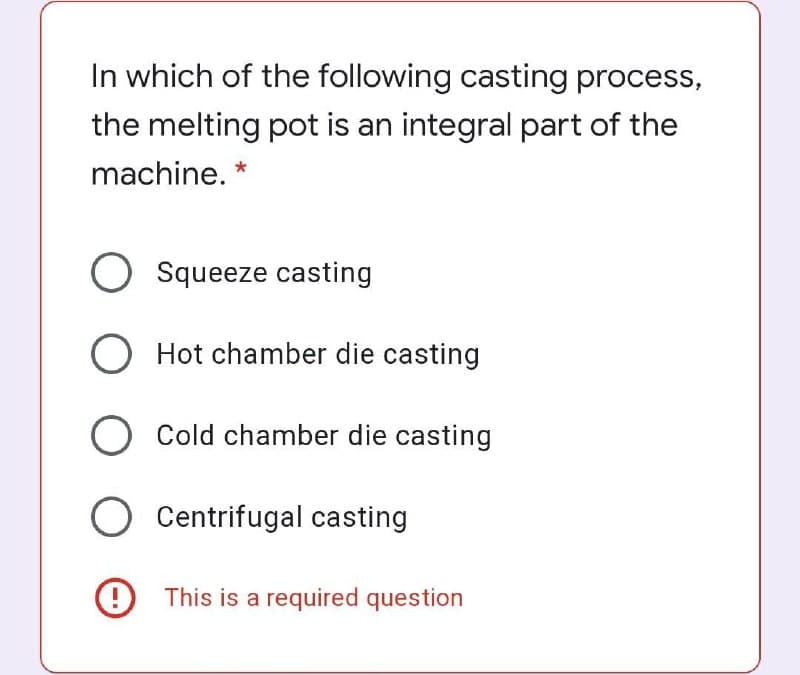 In which of the following casting process,
the melting pot is an integral part of the
machine. *
O Squeeze casting
O Hot chamber die casting
O Cold chamber die casting
Centrifugal casting
9 This is a required question
