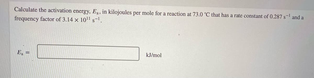 Calculate the activation energy, Ea, in kilojoules per mole for a reaction at 73.0 °C that has a rate constant of 0.287 s- and a
frequency factor of 3.14 x 1011 s-1.
E, =
kJ/mol
