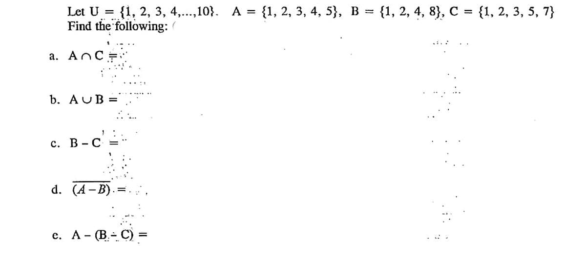 Let U %3D {1, 2, 3, 4,...,10}. А %3D {1, 2, 3, 4, 5}, В %3D {1, 2, 4, 8}, с %3D {1, 2, 3, 5, 7}
Find the following:
a. ANCE
b. AUB =
с. В - С
d. (A- B).
е. А - (В.- С) %3
