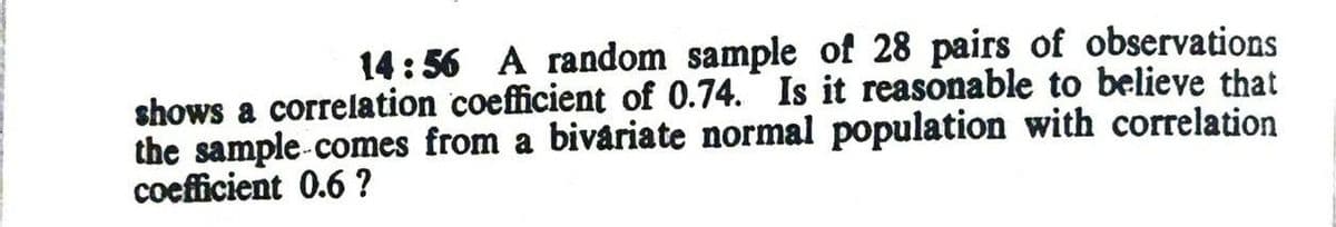 14:56 A random sample of 28 pairs of observations
shows a correlation coefficient of 0.74. Is it reasonable to believe that
the sample-comes from a bivariate normal population with correlation
coefficient 0.6 ?
