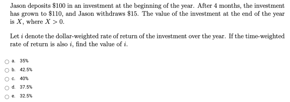 Jason deposits $100 in an investment at the beginning of the year. After 4 months, the investment
has grown to $110, and Jason withdraws $15. The value of the investment at the end of the year
is X, where X > 0.
Let i denote the dollar-weighted rate of return of the investment over the year. If the time-weighted
rate of return is also i, find the value of i.
а. 35%
b. 42.5%
С.
40%
d. 37.5%
е. 32.5%
