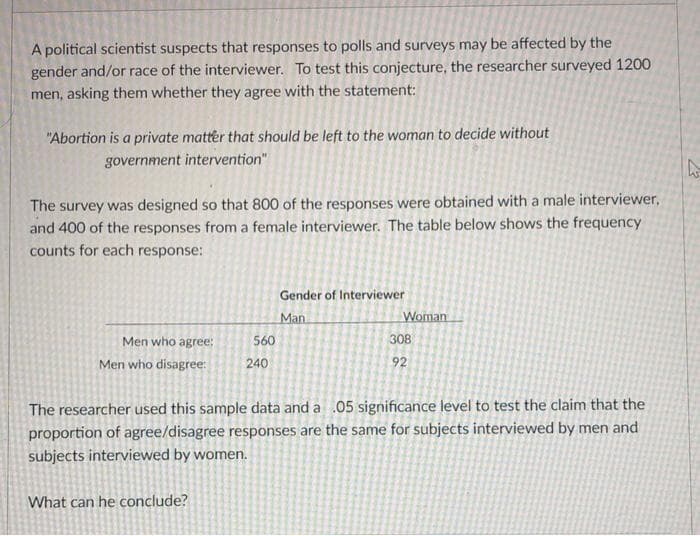 A political scientist suspects that responses to polls and surveys may be affected by the
gender and/or race of the interviewer. To test this conjecture, the researcher surveyed 1200
men, asking them whether they agree with the statement:
"Abortion is a private matter that should be left to the woman to decide without
government intervention"
The survey was designed so that 800 of the responses were obtained with a male interviewer,
and 400 of the responses from a female interviewer. The table below shows the frequency
counts for each response:
Gender of Interviewer
Man
Woman
Men who agree:
560
308
Men who disagree:
240
92
The researcher used this sample data and a .05 significance level to test the claim that the
proportion of agree/disagree responses are the same for subjects interviewed by men and
subjects interviewed by women.
What can he conclude?
