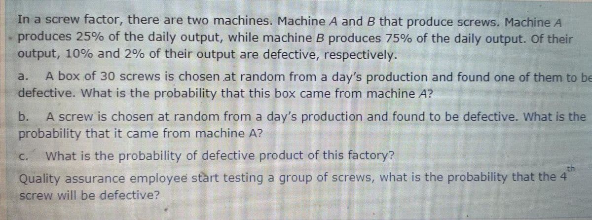 In a screw factor, there are two machines. Machine A and B that produce screws. Machine A
produces 25% of the daily output, while machine B produces 75% of the daily output. Of their
output, 10% and 2% of their output are defective, respectively.
A box of 30 screws is chosen at random from a day's production and found one of them to be
defective. What is the probability that this box came from machine A?
a.
b.
A screw is chosen at random from a day's production and found to be defective. What is the
probability that it came from machine A?
C.
What is the probability of defective product of this factory?
Quality assurance employee start testing a group of screws, what is the probability that the 4
screw will be defective?
th
