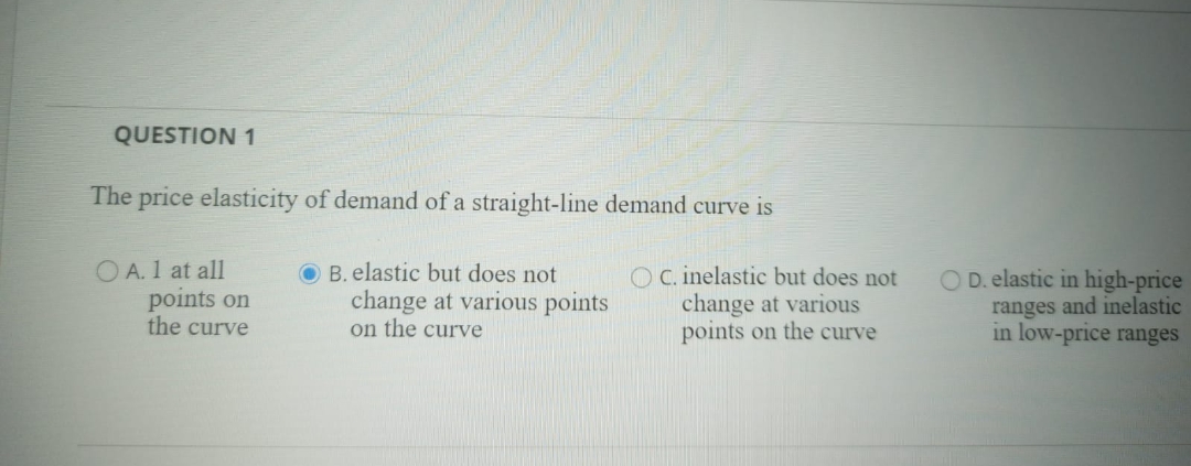 QUESTION 1
The price elasticity of demand of a straight-line demand curve is
O A. 1 at all
points on
the curve
B. elastic but does not
change at various points
on the curve
O C. inelastic but does not
change at various
points on the curve
O D. elastic in high-price
ranges and inelastic
in low-price ranges
