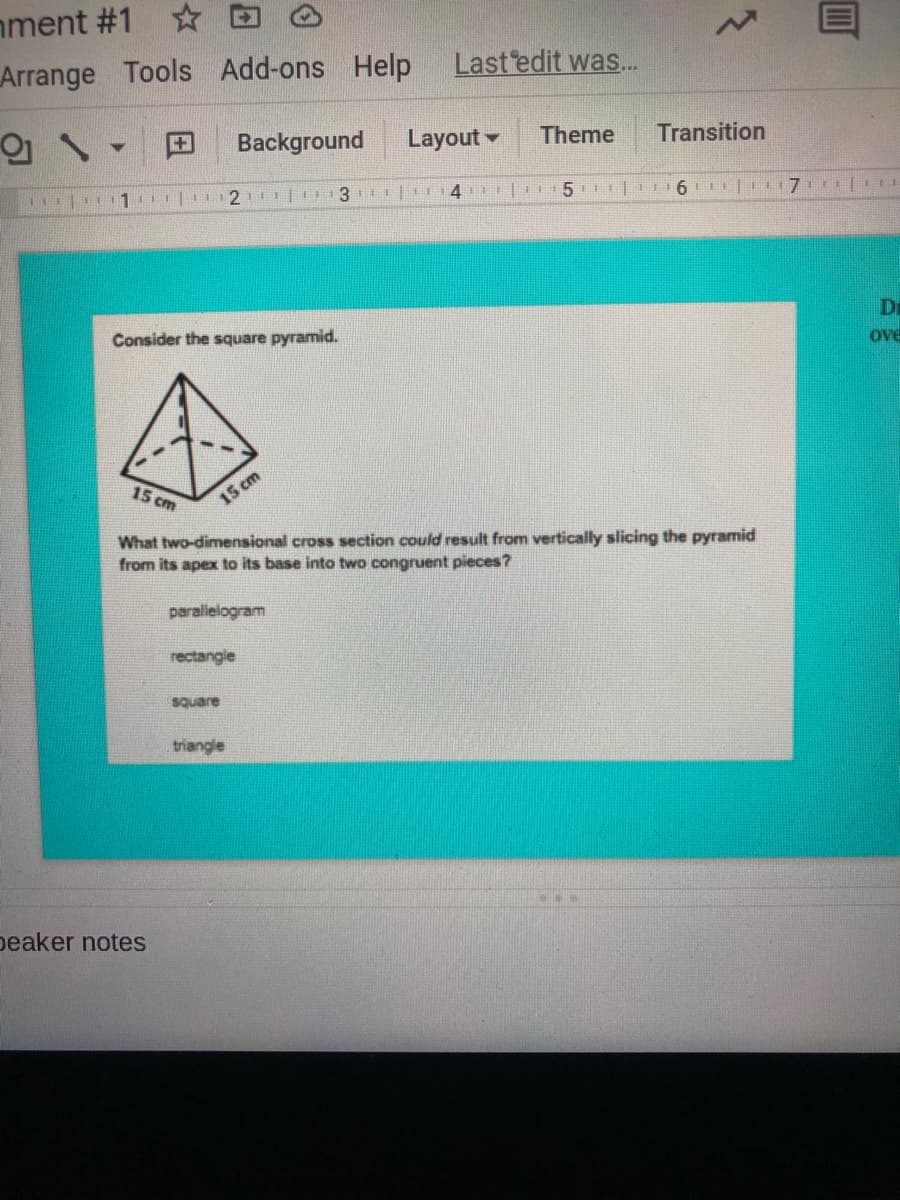nment #1
Arrange
Tools Add-ons Help
Last edit was..
Background
Layout -
Theme
Transition
4 | 15 | 6 | 7. |
Di
ove
Consider the square pyramid.
15 cm
15 cm
What two-dimensional cross section could result from vertically slicing the pyramid
from its apex to its base into two congruent pieces?
paralielogram
rectangle
square
triangle
peaker notes

