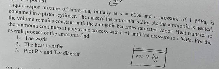 Liquid-vapor mixture of ammonia, initially at x = 60% and a pressure of 1 MPa, is
contained in a piston-cylinder. The mass of the ammonia is 2 kg. As the ammonia is heated,
the volume remains constant until the ammonia becomes saturated vapor. Heat transfer to
the ammonia continues at polytropic process with n=1 until the pressure is 1 MPa. For the
overall process of the ammonia find
1.
The work
2. The heat transfer
3. Plot P-v and T-v diagram
m= 2 kg