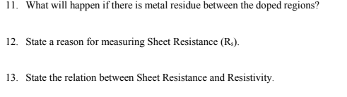 11. What will happen if there is metal residue between the doped regions?
12. State a reason for measuring Sheet Resistance (R.).
13. State the relation between Sheet Resistance and Resistivity.
