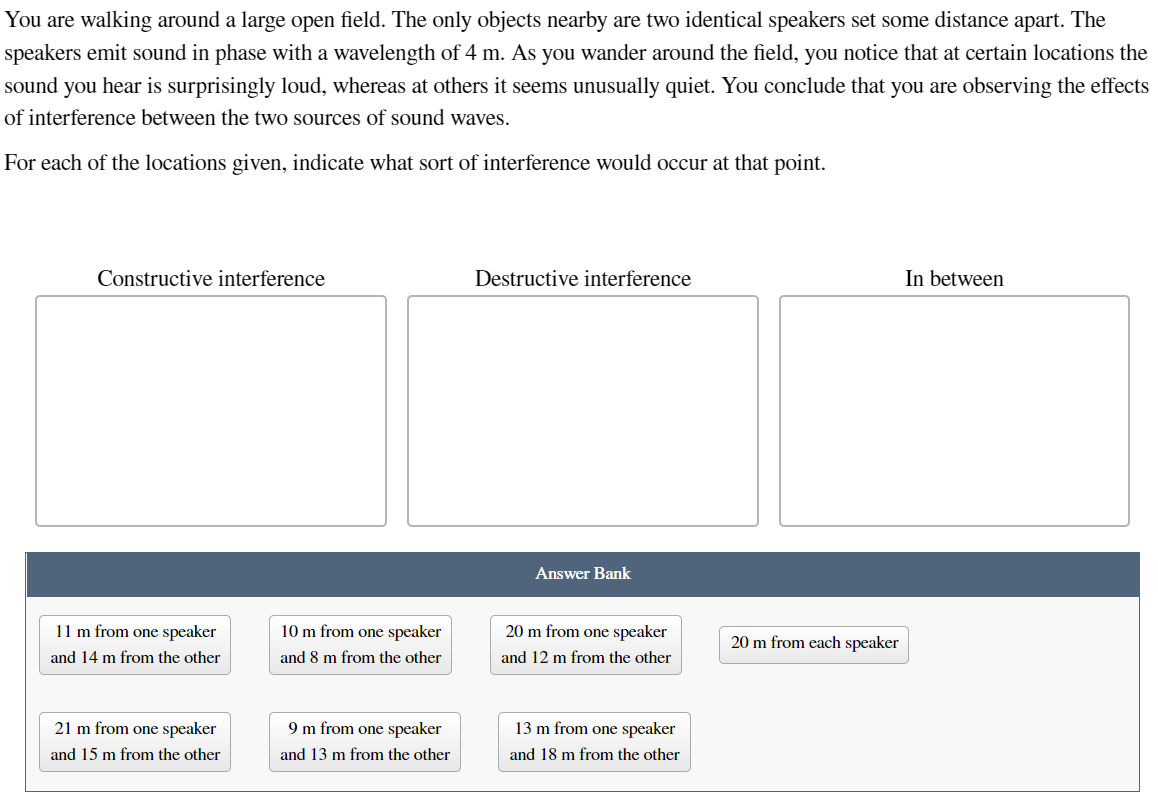 You are walking around a large open field. The only objects nearby are two identical speakers set some distance apart. The
speakers emit sound in phase with a wavelength of 4 m. As you wander around the field, you notice that at certain locations the
sound you hear is surprisingly loud, whereas at others it seems unusually quiet. You conclude that you are observing the effects
of interference between the two sources of sound waves.
For each of the locations given, indicate what sort of interference would occur at that point.
Constructive interference
11 m from one speaker
and 14 m from the other
21 m from one speaker
and 15 m from the other
10 m from one speaker
and 8 m from the other
9 m from one speaker
and 13 m from the other
Destructive interference
Answer Bank
20 m from one speaker
and 12 m from the other
13 m from one speaker
and 18 m from the other
20 m from each speaker
In between