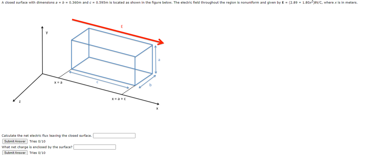 A closed surface with dimensions a = b = 0.360m and c = 0.595m is located as shown in the figure below. The electric field throughout the region is nonuniform and given by E = (2.89 + 1.80x²)iN/C, where x is in meters.
Z
x = a
Calculate the net electric flux leaving the closed surface.
Submit Answer Tries 0/10
What net charge is enclosed by the surface?
Submit Answer Tries 0/10
E
x = a + c
a