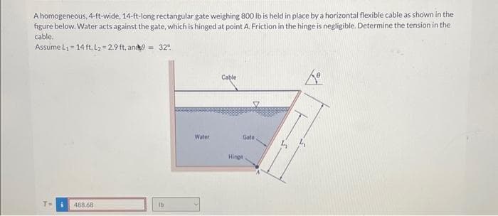 A homogeneous, 4-ft-wide, 14-ft-long rectangular gate weighing 800 lb is held in place by a horizontal flexible cable as shown in the
figure below. Water acts against the gate, which is hinged at point A. Friction in the hinge is negligible. Determine the tension in the
cable.
Assume L₁= 14 ft, L₂=2.9 ft, and9= 32°
T= i 488.68
lb
Water
Cable
Gate.
Hinge.