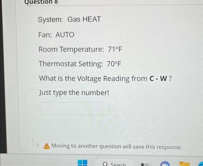 Question 8
System: Gas HEAT
Fan: AUTO
Room Temperature: 71°F
Thermostat Setting: 70°F
What is the Voltage Reading from C - W?
Just type the number!
A Moving to another question will save this response.
Search