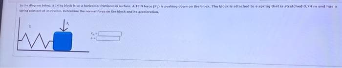 In the diagram below, a 14 kg block is on a horizontal frictionless surface. A 13 N force (F₂) is pushing down on the block. The block is attached to a spring that is stretched 0.74 m and has a
spring constant of 3500 N/m. Determine the normal force on the block and its acceleration.
fin