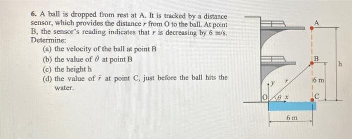 6. A ball is dropped from rest at A. It is tracked by a distance
sensor, which provides the distance from O to the ball. At point
B, the sensor's reading indicates that r is decreasing by 6 m/s.
Determine:
(a) the velocity of the ball at point B
(b) the value of è at point B
(c) the height h
(d) the value of
water.
at point C, just before the ball hits the
100 х
6 m
16 m
Ic