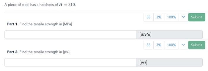 A piece of steel has a hardness of H = 310.
Part 1. Find the tensile strength in [MPa]
Part 2. Find the tensile strength in [psi]
33 3% 100%
[MPa]
33 3% 100%
[psi]
D
D
Submit
Submit