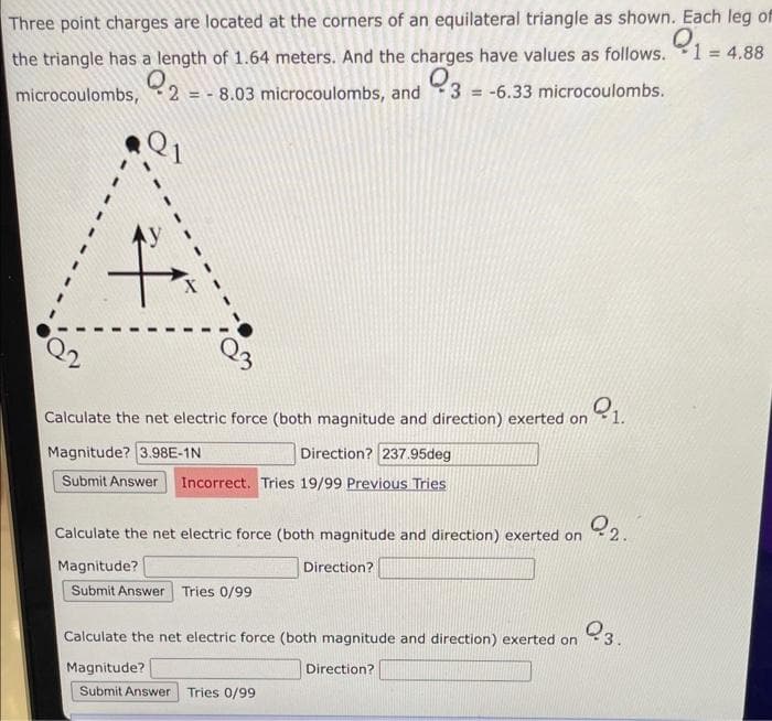 Three point charges are located at the corners of an equilateral triangle as shown. Each leg of
9₁ 1 = 4.88
the triangle has a length of 1.64 meters. And the charges have values as follows.
Q
microcoulombs, 28.03 microcoulombs, and 3 = -6.33 microcoulombs.
f
Calculate the net electric force (both magnitude and direction) exerted on 1.
Magnitude? 3.98E-1N
Direction? 237.95deg
Submit Answer Incorrect. Tries 19/99 Previous Tries
2.2.
Calculate the net electric force (both magnitude and direction) exerted on
Magnitude?
Submit Answer Tries 0/99
Direction?
Q3.
Calculate the net electric force (both magnitude and direction) exerted on
Direction?
Magnitude?
Submit Answer Tries 0/99