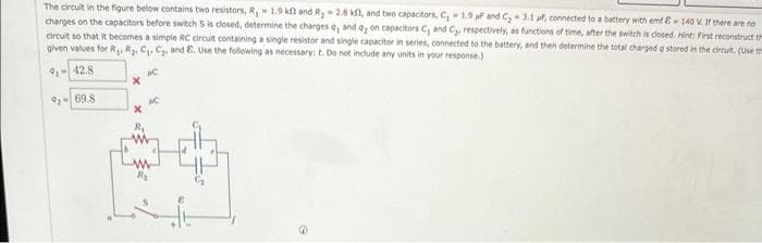 The circuit in the figure below contains two resistors, R, 1.9 kl and R₂2.8 kf, and two capacitors, C₂ -1.9 f and C₂-3.1 uf, connected to a battery with emf E-140 V. If there are no
charges on the capacitors before switch S is closed, determine the charges a, and dy on capacitors C, and C₂, respectively, as functions of time, after the switch is closed. Hint: First reconstruct th
circuit so that it becomes a simple RC circuit containing a single resistor and single capacitor in series, connected to the battery, and then determine the total charged a stored in the circult. (Use th
given values for R₁, R₂, C₁, C₂, and E. Use the following as necessary: t. Do not include any units in your response.)
91-42.8
AC
9269.8
R₁