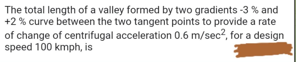 The total length of a valley formed by two gradients -3 % and
+2 % curve between the two tangent points to provide a rate
of change of centrifugal acceleration 0.6 m/sec2, for a design
speed 100 kmph, is
