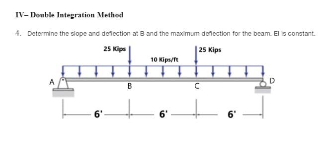 IV- Double Integration Method
4. Determine the slope and deflection at B and the maximum deflection for the beam. El is constant.
25 Kips
| 25 Kips
10 Kips/ft
A
D
B
C
6'
6'
6'
