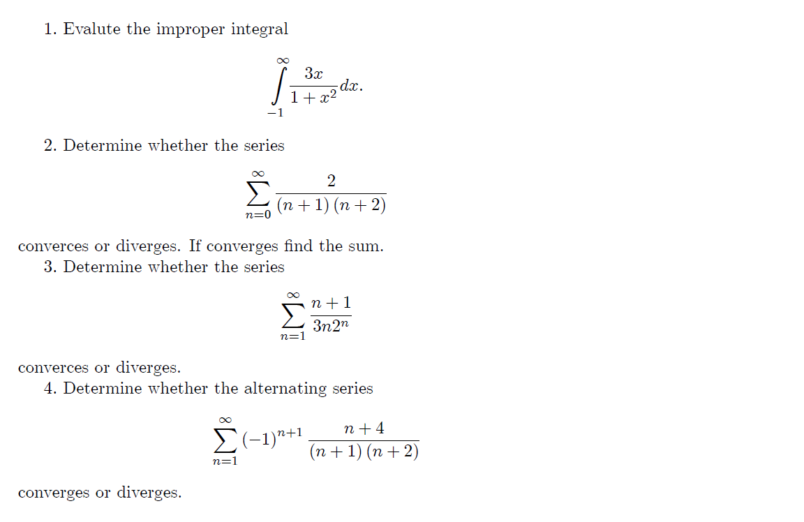 1. Evalute the improper integral
3x
dx.
- x²
1+
2. Determine whether the series
2
Σ
(n + 1) (n + 2)
n=0
converces or diverges. If converges find the sum.
3. Determine whether the series
n + 1
3n2n
n=:
converces or diverges.
4. Determine whether the alternating series
n + 4
E(-1)"+1
(n + 1) (n + 2)
n=1
converges or diverges.
IM:
