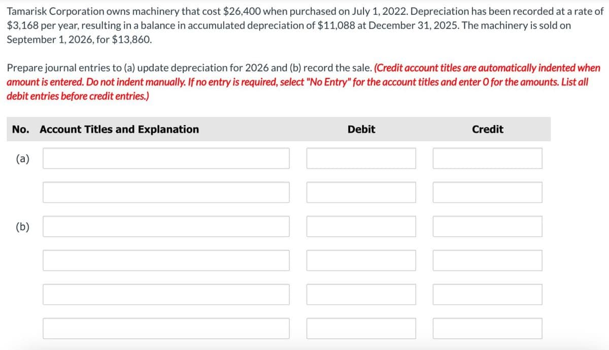 Tamarisk Corporation owns machinery that cost $26,400 when purchased on July 1, 2022. Depreciation has been recorded at a rate of
$3,168 per year, resulting in a balance in accumulated depreciation of $11,088 at December 31, 2025. The machinery is sold on
September 1, 2026, for $13,860.
Prepare journal entries to (a) update depreciation for 2026 and (b) record the sale. (Credit account titles are automatically indented when
amount is entered. Do not indent manually. If no entry is required, select "No Entry" for the account titles and enter O for the amounts. List all
debit entries before credit entries.)
No. Account Titles and Explanation
(a)
(b)
Debit
Credit